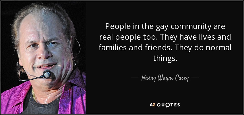People in the gay community are real people too. They have lives and families and friends. They do normal things. - Harry Wayne Casey