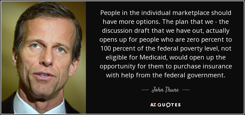 People in the individual marketplace should have more options. The plan that we - the discussion draft that we have out, actually opens up for people who are zero percent to 100 percent of the federal poverty level, not eligible for Medicaid, would open up the opportunity for them to purchase insurance with help from the federal government. - John Thune