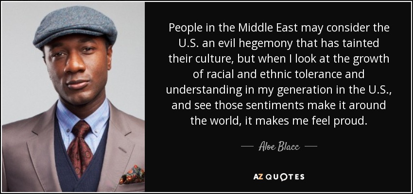 People in the Middle East may consider the U.S. an evil hegemony that has tainted their culture, but when I look at the growth of racial and ethnic tolerance and understanding in my generation in the U.S., and see those sentiments make it around the world, it makes me feel proud. - Aloe Blacc