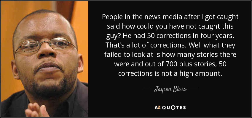 People in the news media after I got caught said how could you have not caught this guy? He had 50 corrections in four years. That's a lot of corrections. Well what they failed to look at is how many stories there were and out of 700 plus stories, 50 corrections is not a high amount. - Jayson Blair