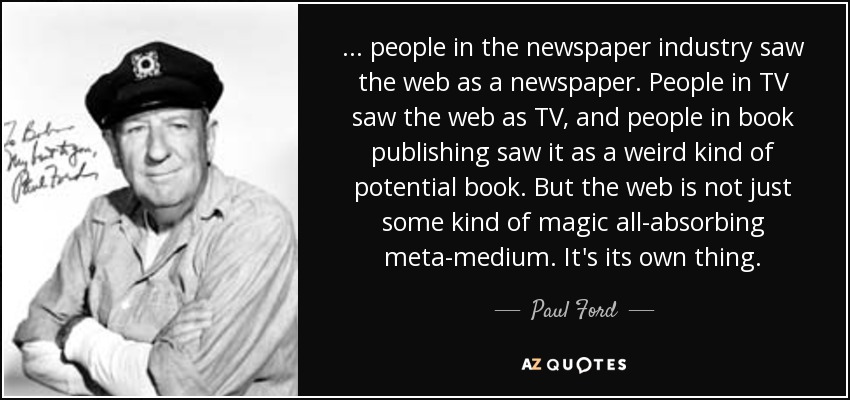 ... people in the newspaper industry saw the web as a newspaper. People in TV saw the web as TV, and people in book publishing saw it as a weird kind of potential book. But the web is not just some kind of magic all-absorbing meta-medium. It's its own thing. - Paul Ford