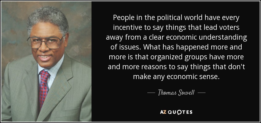 People in the political world have every incentive to say things that lead voters away from a clear economic understanding of issues. What has happened more and more is that organized groups have more and more reasons to say things that don't make any economic sense. - Thomas Sowell