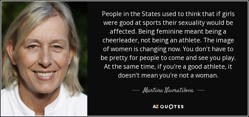 People in the States used to think that if girls were good at sports their sexuality would be affected. Being feminine meant being a cheerleader, not being an athlete. The image of women is changing now. You don't have to be pretty for people to come and see you play. At the same time, if you're a good athlete, it doesn't mean you're not a woman. - Martina Navratilova