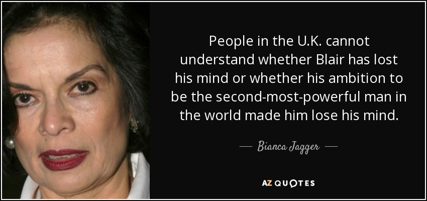 People in the U.K. cannot understand whether Blair has lost his mind or whether his ambition to be the second-most-powerful man in the world made him lose his mind. - Bianca Jagger