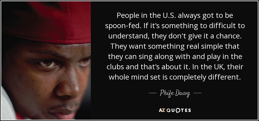 People in the U.S. always got to be spoon-fed. If it's something to difficult to understand, they don't give it a chance. They want something real simple that they can sing along with and play in the clubs and that's about it. In the UK, their whole mind set is completely different. - Phife Dawg