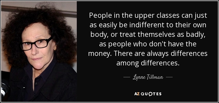 People in the upper classes can just as easily be indifferent to their own body, or treat themselves as badly, as people who don't have the money. There are always differences among differences. - Lynne Tillman