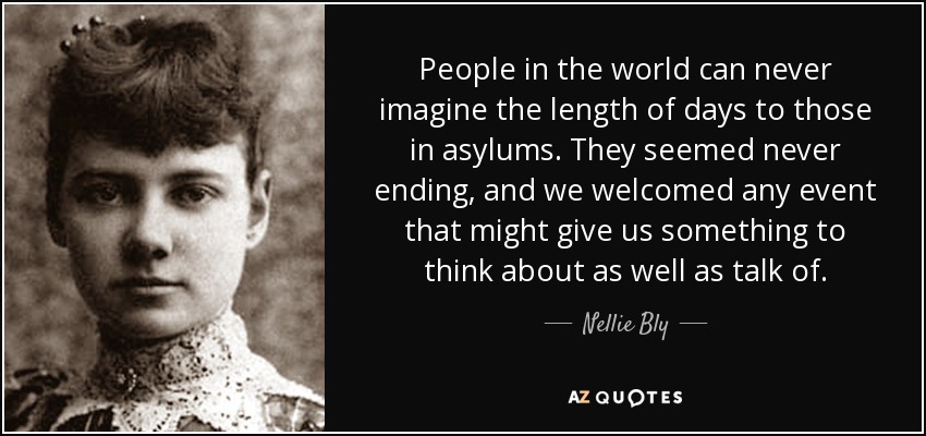 People in the world can never imagine the length of days to those in asylums. They seemed never ending, and we welcomed any event that might give us something to think about as well as talk of. - Nellie Bly