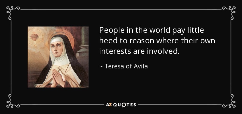 People in the world pay little heed to reason where their own interests are involved. - Teresa of Avila