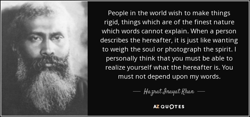 People in the world wish to make things rigid, things which are of the finest nature which words cannot explain. When a person describes the hereafter, it is just like wanting to weigh the soul or photograph the spirit. I personally think that you must be able to realize yourself what the hereafter is. You must not depend upon my words. - Hazrat Inayat Khan
