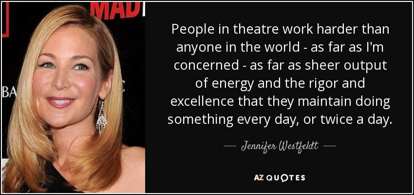 People in theatre work harder than anyone in the world - as far as I'm concerned - as far as sheer output of energy and the rigor and excellence that they maintain doing something every day, or twice a day. - Jennifer Westfeldt