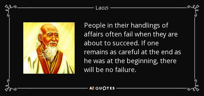 People in their handlings of affairs often fail when they are about to succeed. If one remains as careful at the end as he was at the beginning, there will be no failure. - Laozi