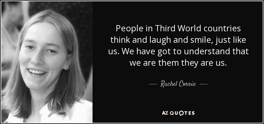 People in Third World countries think and laugh and smile, just like us. We have got to understand that we are them they are us. - Rachel Corrie