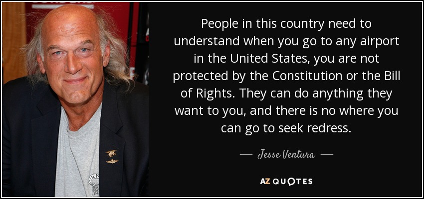 People in this country need to understand when you go to any airport in the United States, you are not protected by the Constitution or the Bill of Rights. They can do anything they want to you, and there is no where you can go to seek redress. - Jesse Ventura