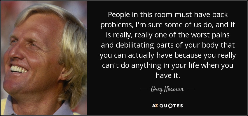 People in this room must have back problems, I'm sure some of us do, and it is really, really one of the worst pains and debilitating parts of your body that you can actually have because you really can't do anything in your life when you have it. - Greg Norman