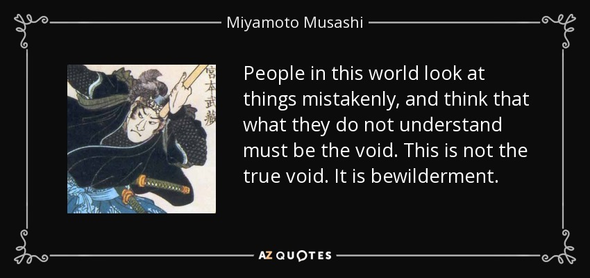 People in this world look at things mistakenly, and think that what they do not understand must be the void. This is not the true void. It is bewilderment. - Miyamoto Musashi