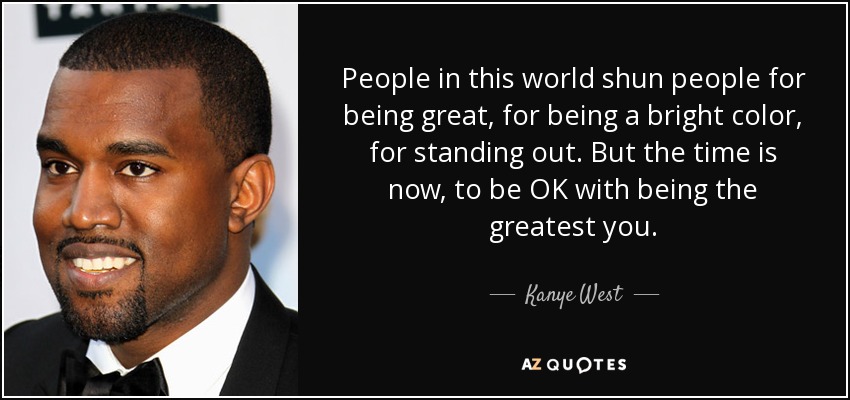 People in this world shun people for being great, for being a bright color, for standing out. But the time is now, to be OK with being the greatest you. - Kanye West