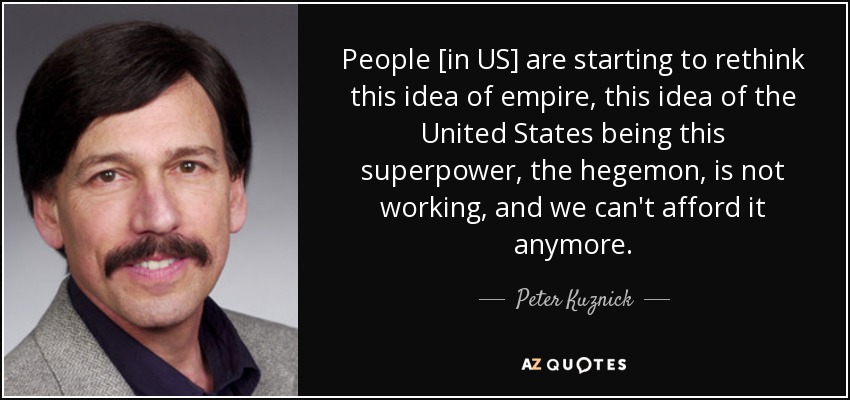 People [in US] are starting to rethink this idea of empire, this idea of the United States being this superpower, the hegemon, is not working, and we can't afford it anymore. - Peter Kuznick