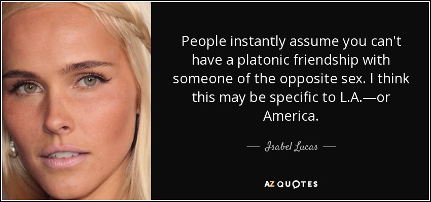 People instantly assume you can't have a platonic friendship with someone of the opposite sex. I think this may be specific to L.A.—or America. - Isabel Lucas