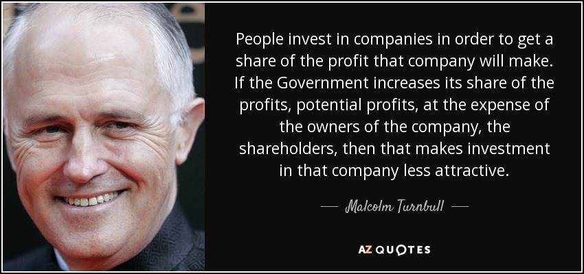 People invest in companies in order to get a share of the profit that company will make. If the Government increases its share of the profits, potential profits, at the expense of the owners of the company, the shareholders, then that makes investment in that company less attractive. - Malcolm Turnbull