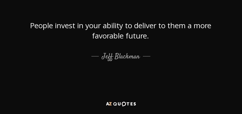 People invest in your ability to deliver to them a more favorable future. - Jeff Blackman