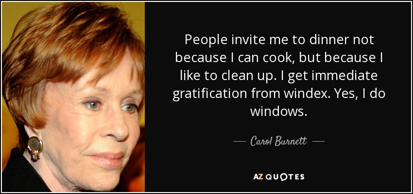 People invite me to dinner not because I can cook, but because I like to clean up. I get immediate gratification from windex. Yes, I do windows. - Carol Burnett