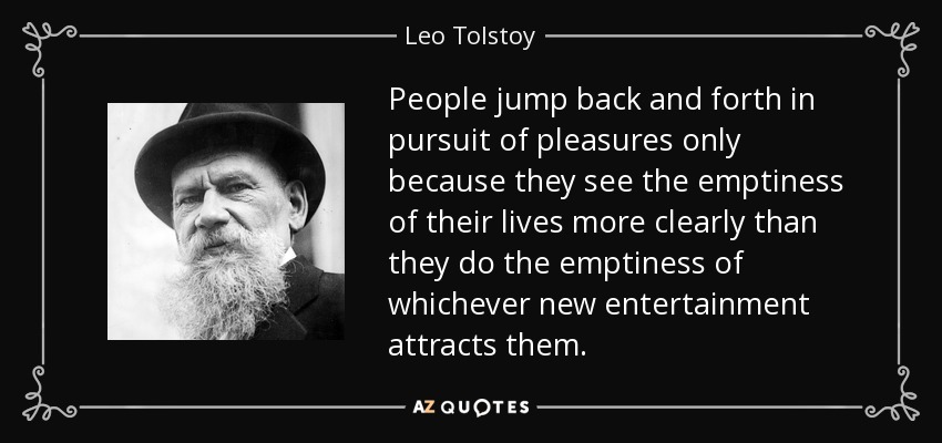 People jump back and forth in pursuit of pleasures only because they see the emptiness of their lives more clearly than they do the emptiness of whichever new entertainment attracts them. - Leo Tolstoy