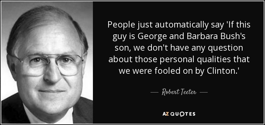 People just automatically say 'If this guy is George and Barbara Bush's son, we don't have any question about those personal qualities that we were fooled on by Clinton.' - Robert Teeter