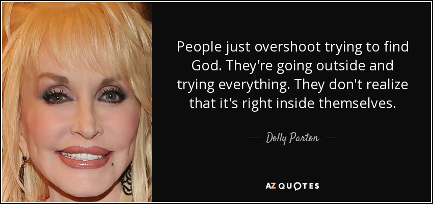 People just overshoot trying to find God. They're going outside and trying everything. They don't realize that it's right inside themselves. - Dolly Parton