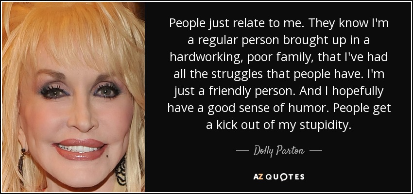 People just relate to me. They know I'm a regular person brought up in a hardworking, poor family, that I've had all the struggles that people have. I'm just a friendly person. And I hopefully have a good sense of humor. People get a kick out of my stupidity. - Dolly Parton
