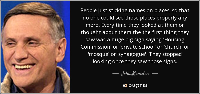 People just sticking names on places, so that no one could see those places properly any more. Every time they looked at them or thought about them the the first thing they saw was a huge big sign saying 'Housing Commission' or 'private school' or 'church' or 'mosque' or 'synagogue'. They stopped looking once they saw those signs. - John Marsden