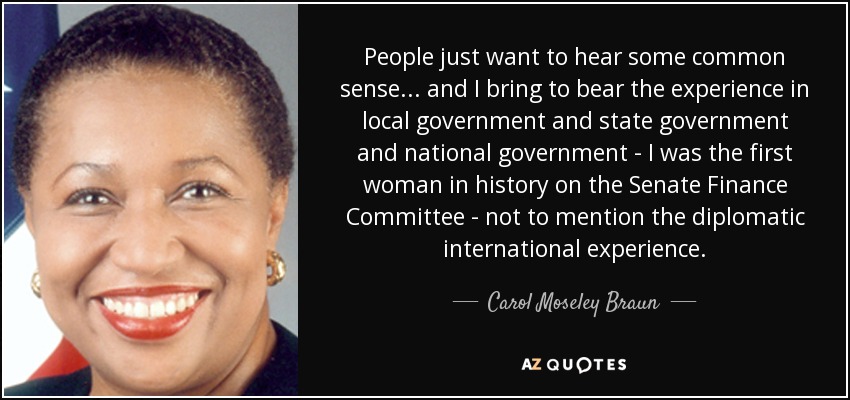 People just want to hear some common sense... and I bring to bear the experience in local government and state government and national government - I was the first woman in history on the Senate Finance Committee - not to mention the diplomatic international experience. - Carol Moseley Braun