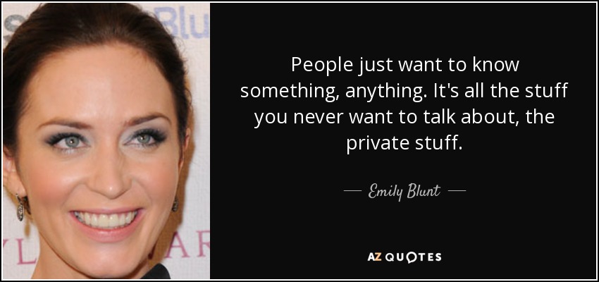 People just want to know something, anything. It's all the stuff you never want to talk about, the private stuff. - Emily Blunt