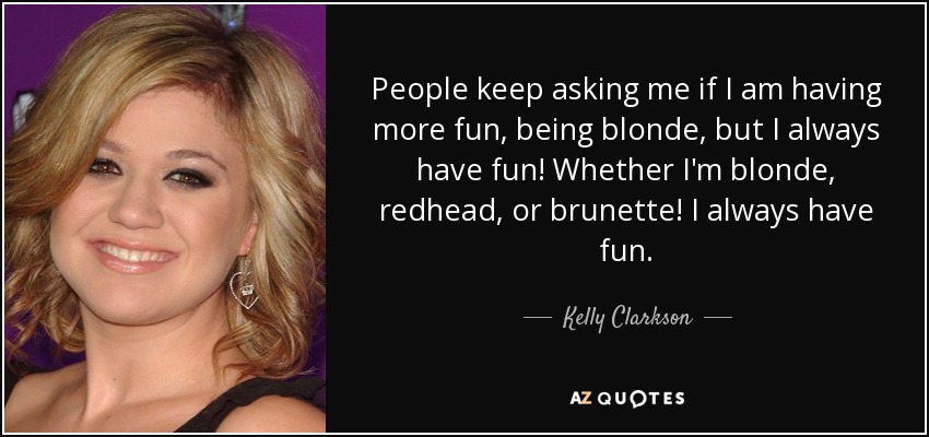 People keep asking me if I am having more fun, being blonde, but I always have fun! Whether I'm blonde, redhead, or brunette! I always have fun. - Kelly Clarkson