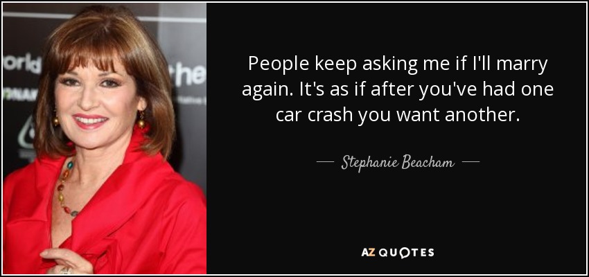 People keep asking me if I'll marry again. It's as if after you've had one car crash you want another. - Stephanie Beacham