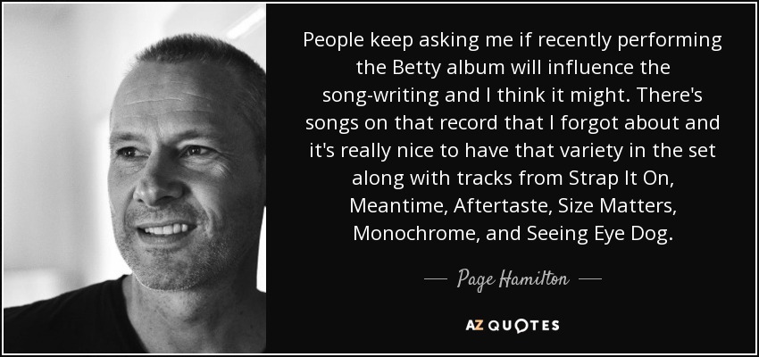 People keep asking me if recently performing the Betty album will influence the song-writing and I think it might. There's songs on that record that I forgot about and it's really nice to have that variety in the set along with tracks from Strap It On, Meantime, Aftertaste, Size Matters, Monochrome, and Seeing Eye Dog. - Page Hamilton