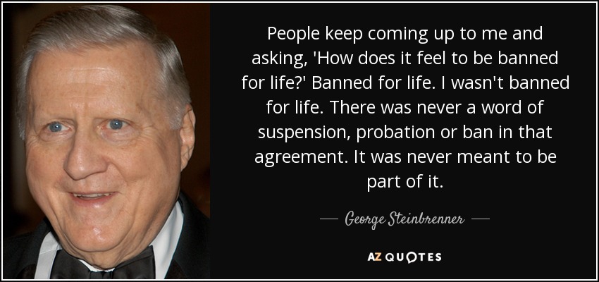 People keep coming up to me and asking, 'How does it feel to be banned for life?' Banned for life. I wasn't banned for life. There was never a word of suspension, probation or ban in that agreement. It was never meant to be part of it. - George Steinbrenner