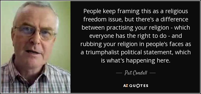 People keep framing this as a religious freedom issue, but there's a difference between practising your religion - which everyone has the right to do - and rubbing your religion in people's faces as a triumphalist political statement, which is what's happening here. - Pat Condell