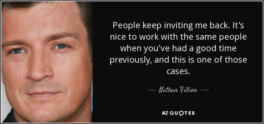 People keep inviting me back. It's nice to work with the same people when you've had a good time previously, and this is one of those cases. - Nathan Fillion