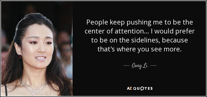 People keep pushing me to be the center of attention... I would prefer to be on the sidelines, because that's where you see more. - Gong Li