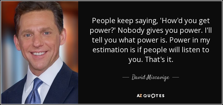 People keep saying, 'How'd you get power?' Nobody gives you power. I'll tell you what power is. Power in my estimation is if people will listen to you. That's it. - David Miscavige