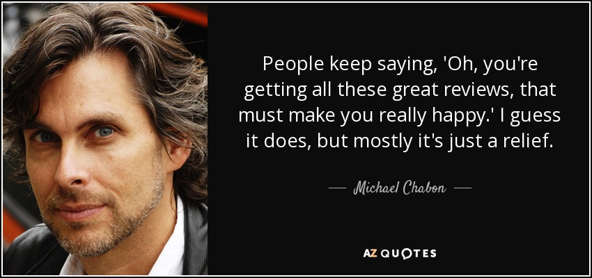 People keep saying, 'Oh, you're getting all these great reviews, that must make you really happy.' I guess it does, but mostly it's just a relief. - Michael Chabon