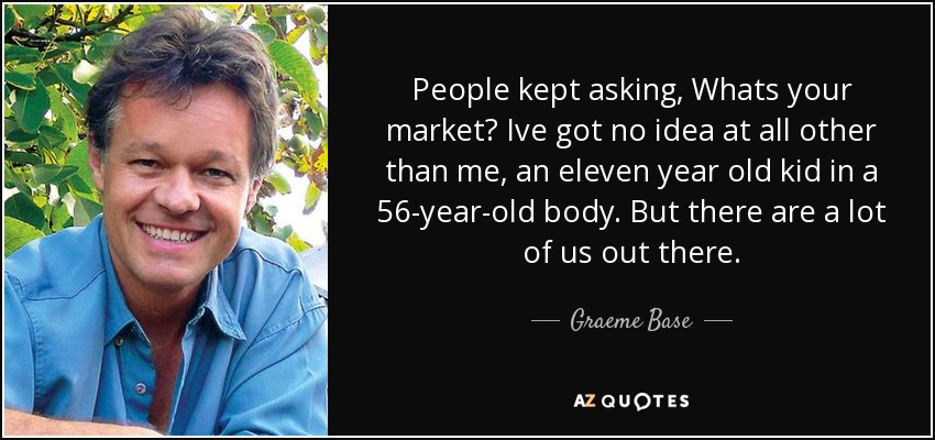 People kept asking, Whats your market? Ive got no idea at all other than me, an eleven year old kid in a 56-year-old body. But there are a lot of us out there. - Graeme Base