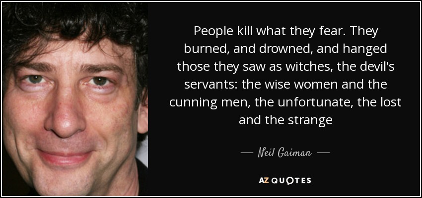 People kill what they fear. They burned, and drowned, and hanged those they saw as witches, the devil's servants: the wise women and the cunning men, the unfortunate, the lost and the strange - Neil Gaiman