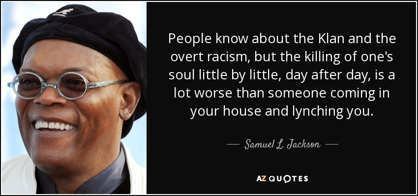 People know about the Klan and the overt racism, but the killing of one's soul little by little, day after day, is a lot worse than someone coming in your house and lynching you. - Samuel L. Jackson