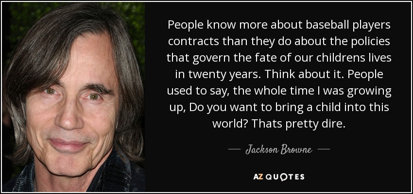 People know more about baseball players contracts than they do about the policies that govern the fate of our childrens lives in twenty years. Think about it. People used to say, the whole time I was growing up, Do you want to bring a child into this world? Thats pretty dire. - Jackson Browne