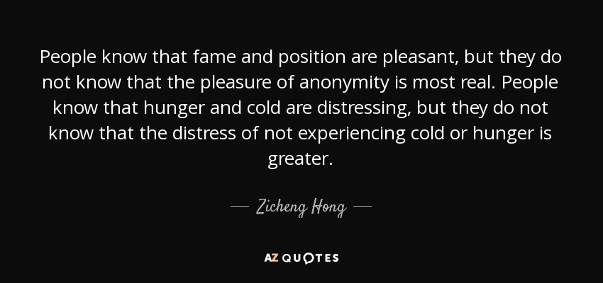 People know that fame and position are pleasant, but they do not know that the pleasure of anonymity is most real. People know that hunger and cold are distressing, but they do not know that the distress of not experiencing cold or hunger is greater. - Zicheng Hong