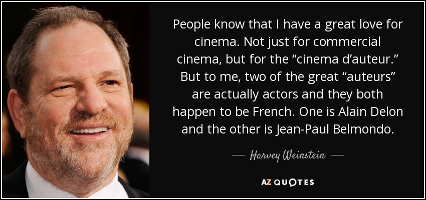 People know that I have a great love for cinema. Not just for commercial cinema, but for the “cinema d’auteur.” But to me, two of the great “auteurs” are actually actors and they both happen to be French. One is Alain Delon and the other is Jean-Paul Belmondo. - Harvey Weinstein