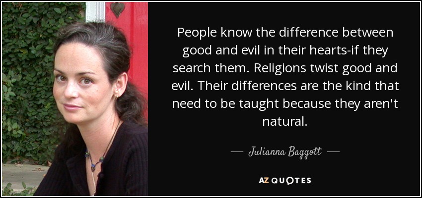 People know the difference between good and evil in their hearts-if they search them. Religions twist good and evil. Their differences are the kind that need to be taught because they aren't natural. - Julianna Baggott