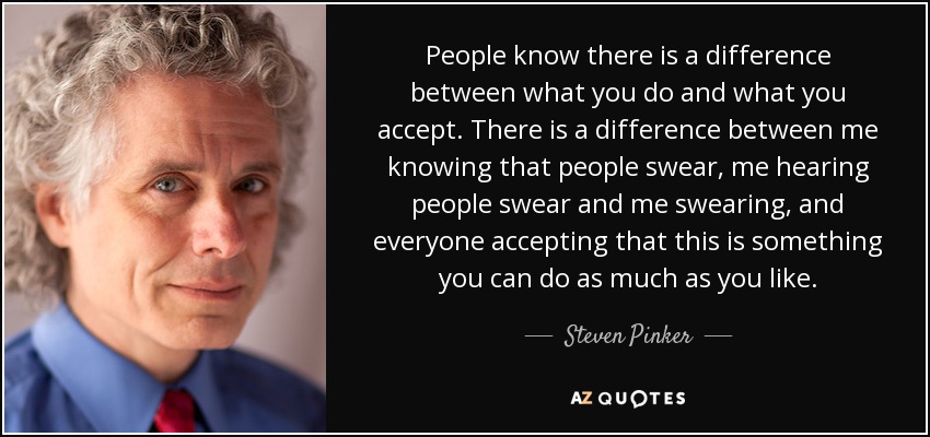 People know there is a difference between what you do and what you accept. There is a difference between me knowing that people swear, me hearing people swear and me swearing, and everyone accepting that this is something you can do as much as you like. - Steven Pinker