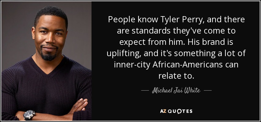 People know Tyler Perry, and there are standards they've come to expect from him. His brand is uplifting, and it's something a lot of inner-city African-Americans can relate to. - Michael Jai White